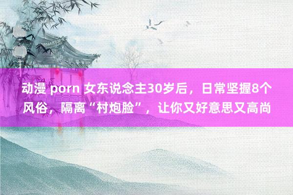 动漫 porn 女东说念主30岁后，日常坚握8个风俗，隔离“村炮脸”，让你又好意思又高尚