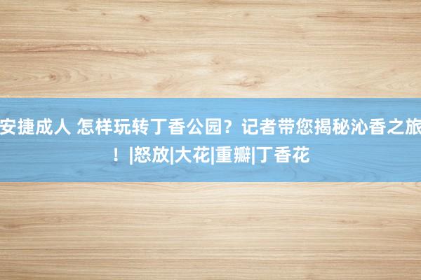 安捷成人 怎样玩转丁香公园？记者带您揭秘沁香之旅！|怒放|大花|重瓣|丁香花
