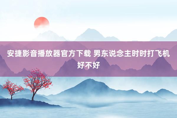 安捷影音播放器官方下载 男东说念主时时打飞机好不好