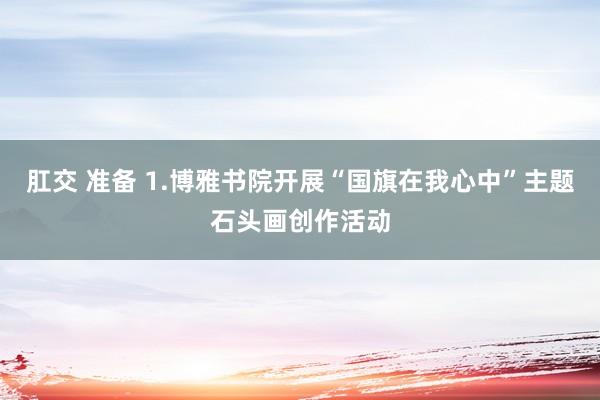 肛交 准备 1.博雅书院开展“国旗在我心中”主题石头画创作活动