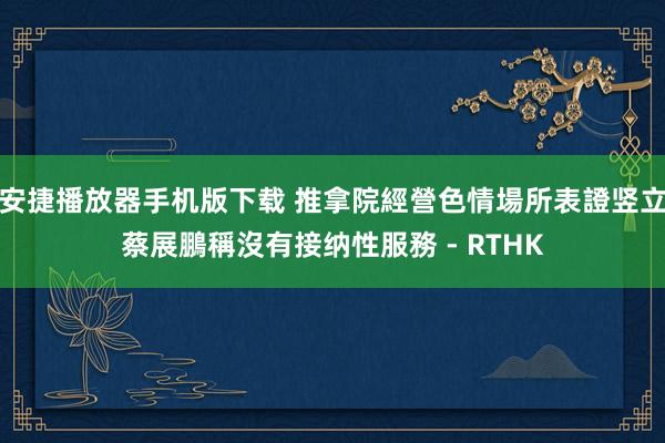 安捷播放器手机版下载 推拿院經營色情場所表證竖立 蔡展鵬稱沒有接纳性服務 - RTHK