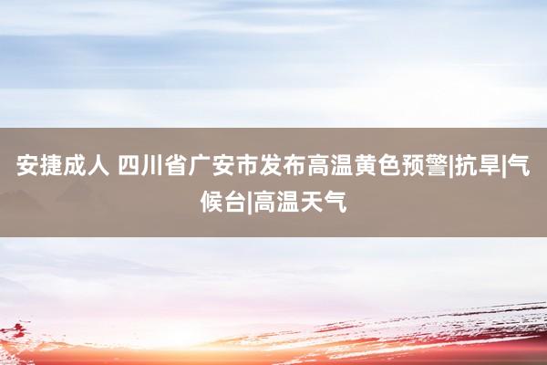 安捷成人 四川省广安市发布高温黄色预警|抗旱|气候台|高温天气