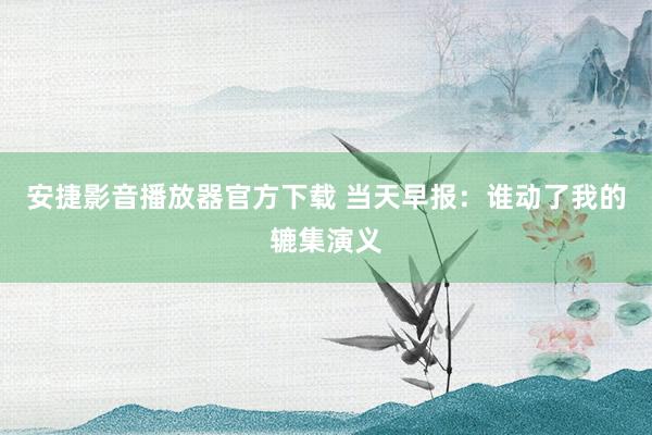 安捷影音播放器官方下载 当天早报：谁动了我的辘集演义