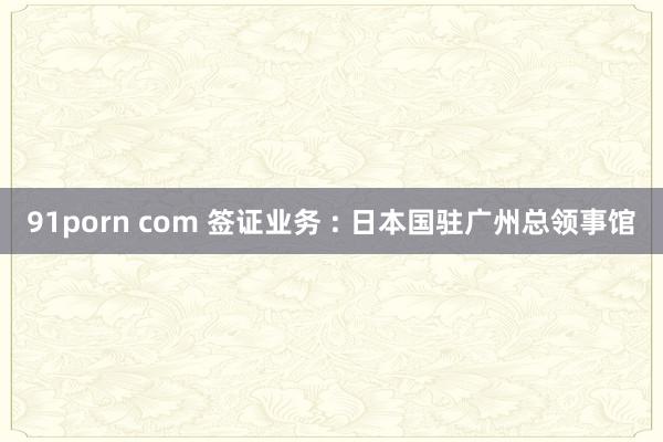 91porn com 签证业务 : 日本国驻广州总领事馆