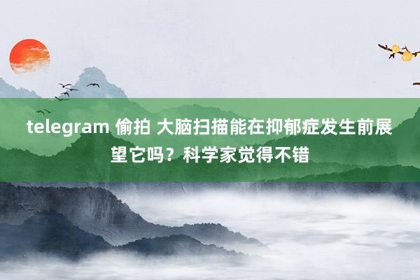 telegram 偷拍 大脑扫描能在抑郁症发生前展望它吗？科学家觉得不错