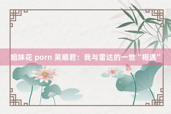 姐妹花 porn 吴顺君：我与雷达的一世“相遇”