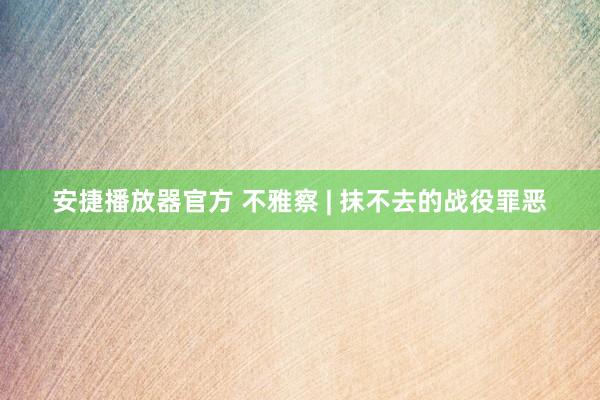 安捷播放器官方 不雅察 | 抹不去的战役罪恶