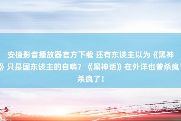 安捷影音播放器官方下载 还有东谈主以为《黑神话》只是国东谈主的自嗨？《黑神话》在外洋也曾杀疯了！