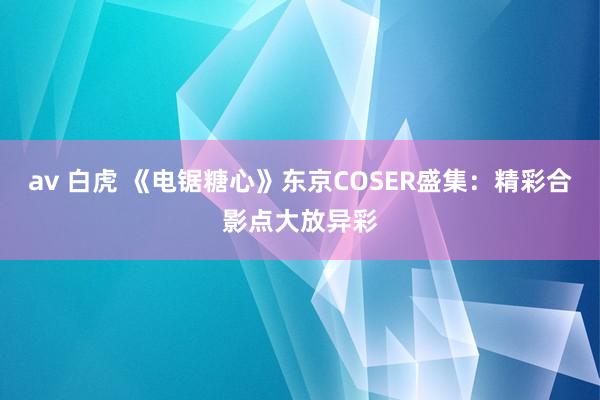 av 白虎 《电锯糖心》东京COSER盛集：精彩合影点大放异彩