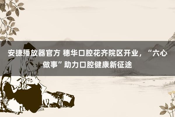 安捷播放器官方 穗华口腔花齐院区开业，“六心做事”助力口腔健康新征途