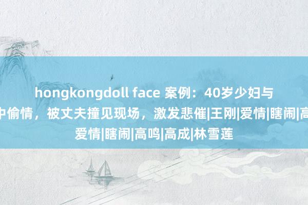 hongkongdoll face 案例：40岁少妇与19岁小伙在家中偷情，被丈夫撞见现场，激发悲催|王刚|爱情|瞎闹|高鸣|高成|林雪莲