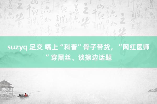 suzyq 足交 嘴上“科普”骨子带货，“网红医师”穿黑丝、谈擦边话题