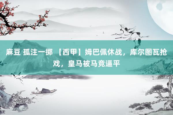 麻豆 孤注一掷 【西甲】姆巴佩休战，库尔图瓦抢戏，皇马被马竞逼平