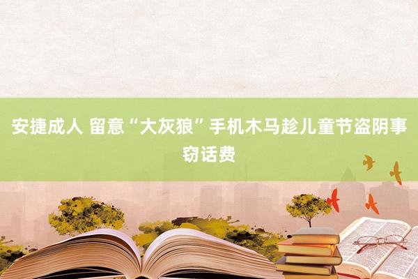 安捷成人 留意“大灰狼”手机木马趁儿童节盗阴事窃话费