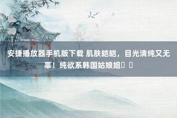 安捷播放器手机版下载 肌肤皑皑,目光清纯又无辜!纯欲系韩国姑娘姐헤티