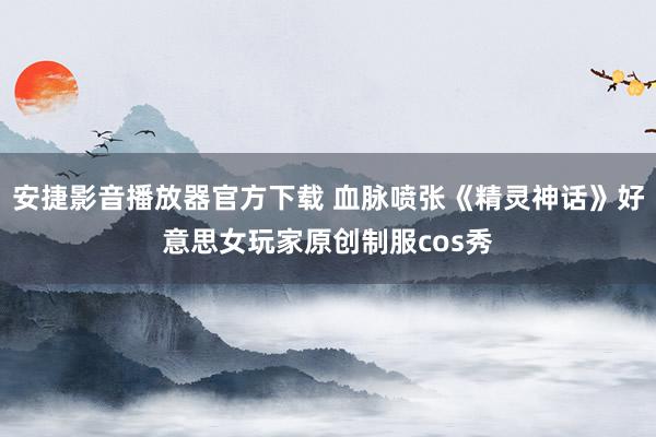 安捷影音播放器官方下载 血脉喷张《精灵神话》好意思女玩家原创制服cos秀