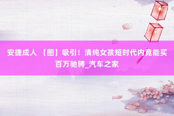 安捷成人 【图】吸引！清纯女孩短时代内竟能买百万驰骋_汽车之家