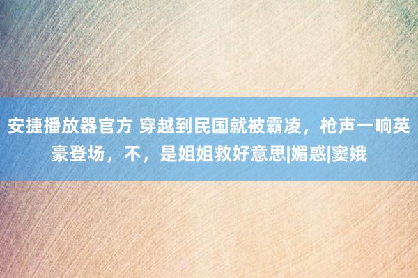 安捷播放器官方 穿越到民国就被霸凌，枪声一响英豪登场，不，是姐姐救好意思|媚惑|窦娥