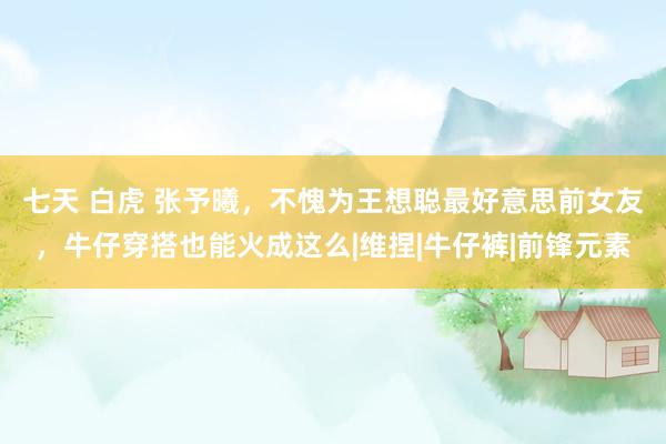 七天 白虎 张予曦，不愧为王想聪最好意思前女友，牛仔穿搭也能火成这么|维捏|牛仔裤|前锋元素