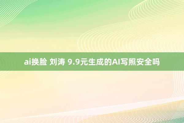 ai换脸 刘涛 9.9元生成的AI写照安全吗
