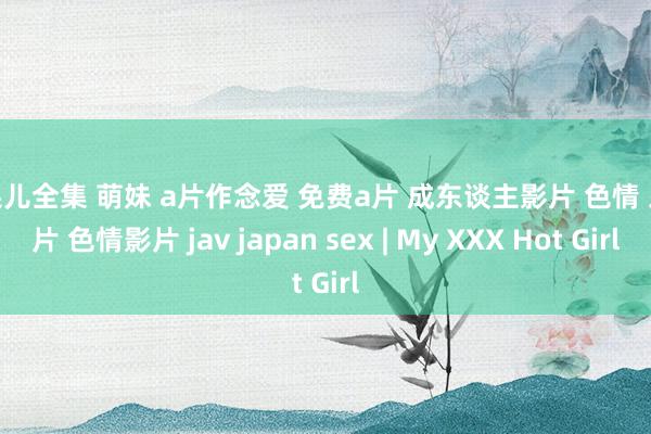 浆果儿全集 萌妹 a片作念爱 免费a片 成东谈主影片 色情 三級片 色情影片 jav japan sex | My XXX Hot Girl