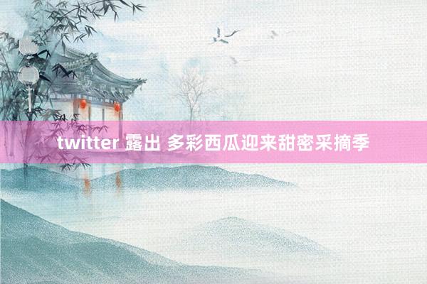 twitter 露出 多彩西瓜迎来甜密采摘季