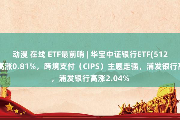动漫 在线 ETF最前哨 | 华宝中证银行ETF(512800)早盘高涨0.81%，跨境支付（CIPS）主题走强，浦发银行高涨2.04%