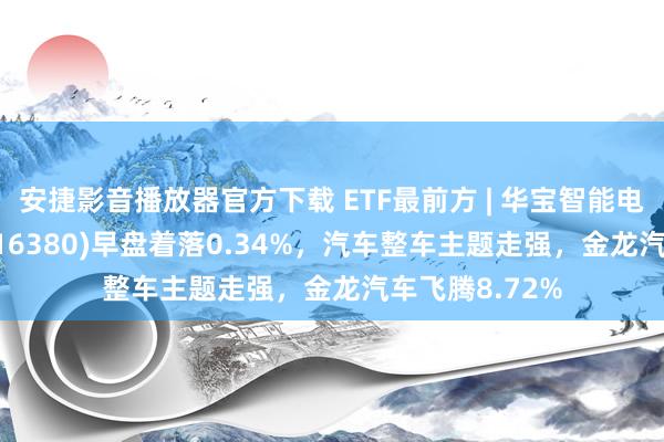 安捷影音播放器官方下载 ETF最前方 | 华宝智能电动汽车ETF(516380)早盘着落0.34%，汽车整车主题走强，金龙汽车飞腾8.72%