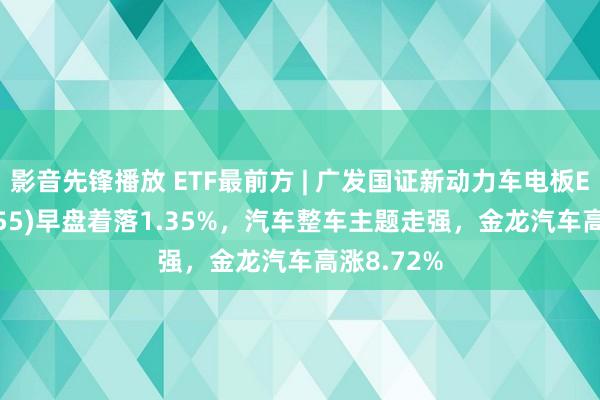 影音先锋播放 ETF最前方 | 广发国证新动力车电板ETF(159755)早盘着落1.35%，汽车整车主题走强，金龙汽车高涨8.72%