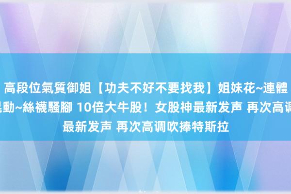 高段位氣質御姐【功夫不好不要找我】姐妹花~連體絲襪~大奶晃動~絲襪騷腳 10倍大牛股！女股神最新发声 再次高调吹捧特斯拉