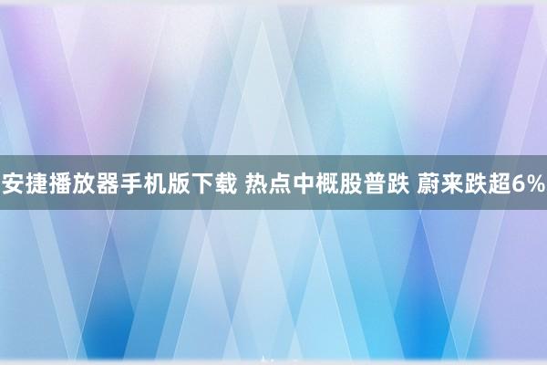 安捷播放器手机版下载 热点中概股普跌 蔚来跌超6%