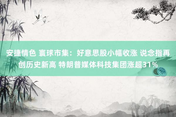 安捷情色 寰球市集：好意思股小幅收涨 说念指再创历史新高 特朗普媒体科技集团涨超31%