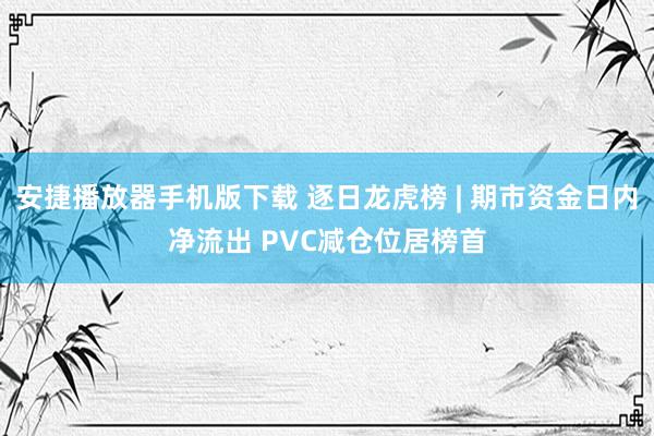 安捷播放器手机版下载 逐日龙虎榜 | 期市资金日内净流出 PVC减仓位居榜首