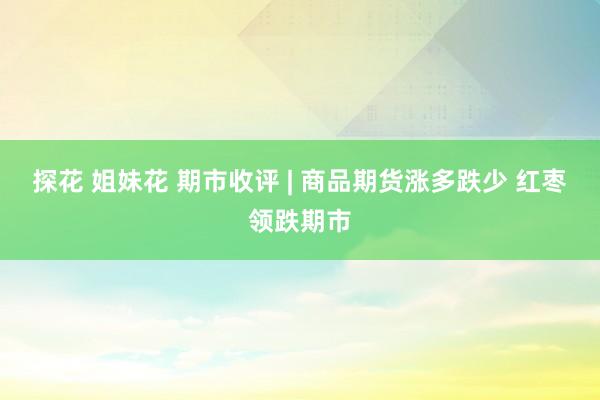 探花 姐妹花 期市收评 | 商品期货涨多跌少 红枣领跌期市