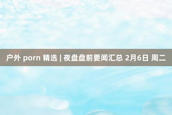 户外 porn 精选 | 夜盘盘前要闻汇总 2月6日 周二