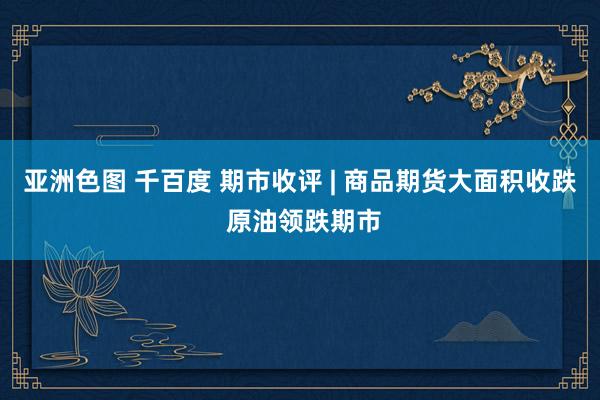 亚洲色图 千百度 期市收评 | 商品期货大面积收跌 原油领跌期市