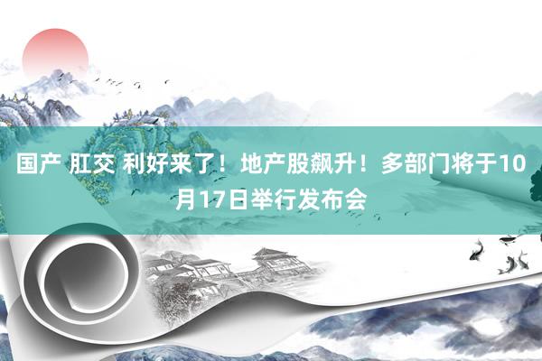 国产 肛交 利好来了！地产股飙升！多部门将于10月17日举行发布会