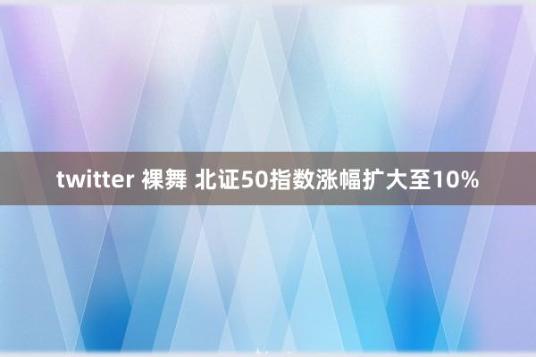 twitter 裸舞 北证50指数涨幅扩大至10%