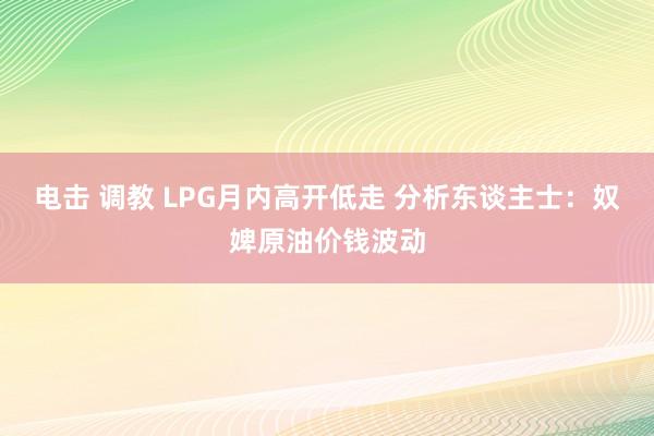 电击 调教 LPG月内高开低走 分析东谈主士：奴婢原油价钱波动