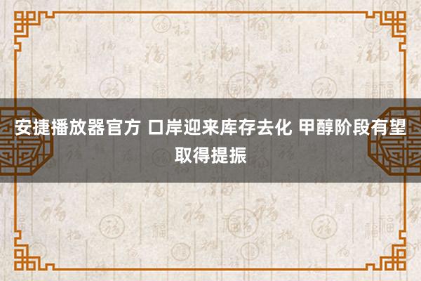 安捷播放器官方 口岸迎来库存去化 甲醇阶段有望取得提振