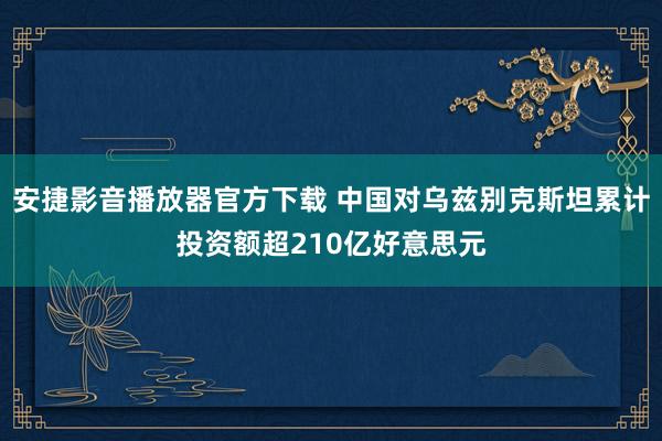安捷影音播放器官方下载 中国对乌兹别克斯坦累计投资额超210亿好意思元