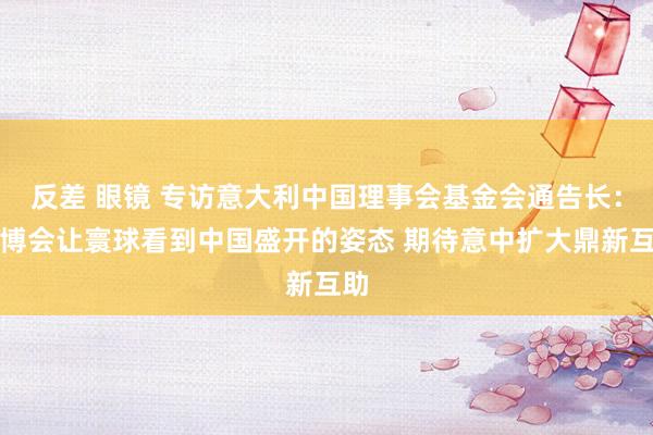 反差 眼镜 专访意大利中国理事会基金会通告长：链博会让寰球看到中国盛开的姿态 期待意中扩大鼎新互助