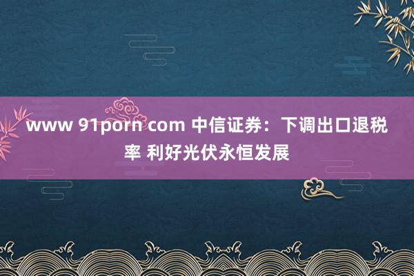 www 91porn com 中信证券：下调出口退税率 利好光伏永恒发展