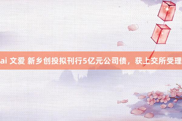 ai 文爱 新乡创投拟刊行5亿元公司债，获上交所受理