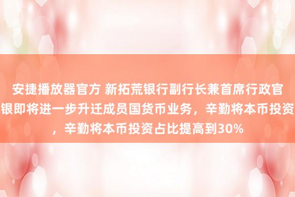 安捷播放器官方 新拓荒银行副行长兼首席行政官周强武：新拓荒银即将进一步升迁成员国货币业务，辛勤将本币投资占比提高到30%
