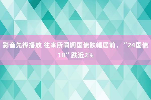 影音先锋播放 往来所阛阓国债跌幅居前，“24国债18”跌近2%