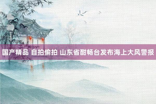 国产精品 自拍偷拍 山东省酣畅台发布海上大风警报