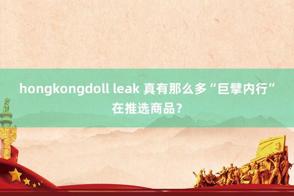 hongkongdoll leak 真有那么多“巨擘内行”在推选商品？