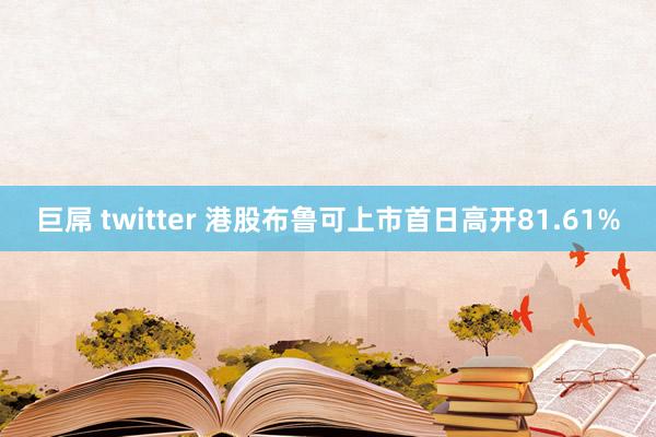 巨屌 twitter 港股布鲁可上市首日高开81.61%