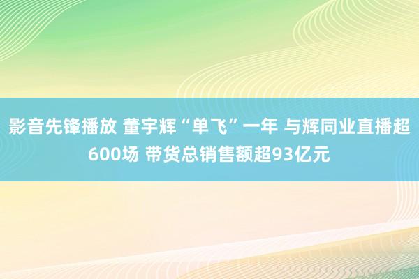 影音先锋播放 董宇辉“单飞”一年 与辉同业直播超600场 带货总销售额超93亿元